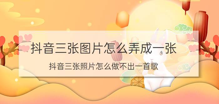 抖音三张图片怎么弄成一张 抖音三张照片怎么做不出一首歌？